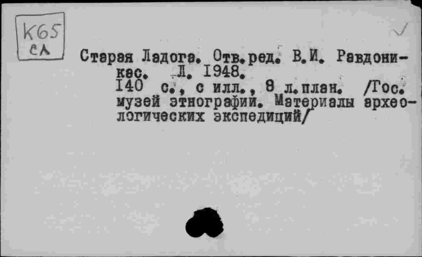 ﻿K6S
CA
Старая Ладога. Отв. рад. В. И, Равдони-кес. Д. 1948, 140 о., с илл., 8 л. план. /Гос. музей этнографии. Материалы археологических экспедиций/